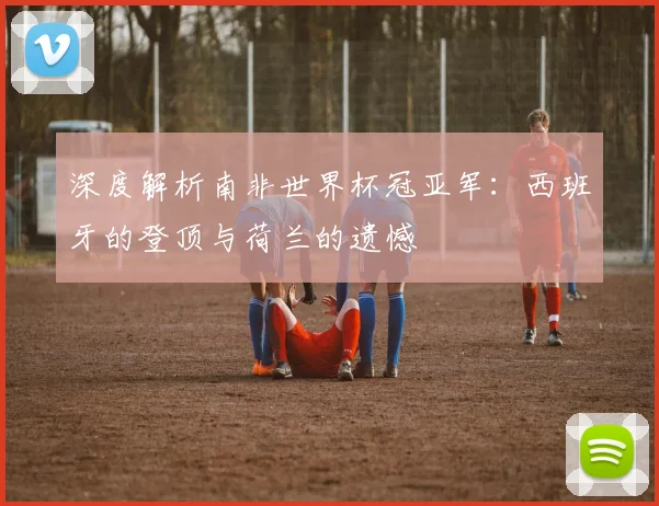 深度解析南非世界杯冠亚军：西班牙的登顶与荷兰的遗憾