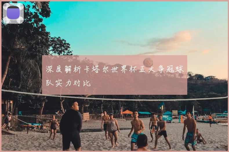 深度解析卡塔尔世界杯五大争冠球队实力对比