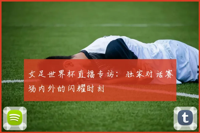 女足世界杯直播专访：独家对话赛场内外的闪耀时刻