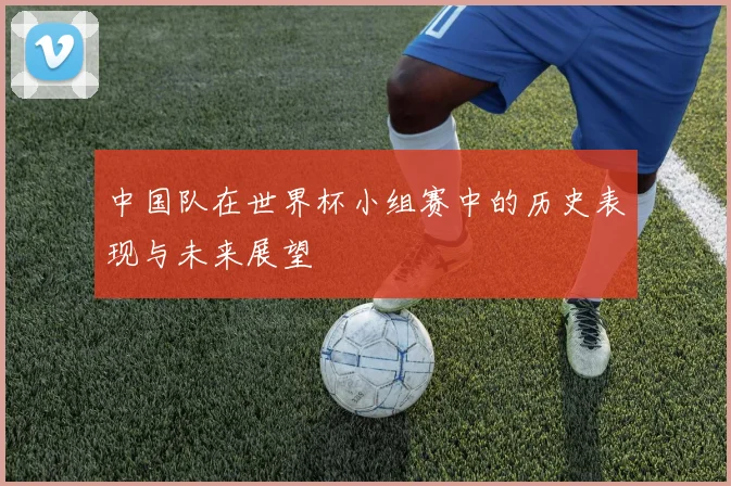 中国队在世界杯小组赛中的历史表现与未来展望