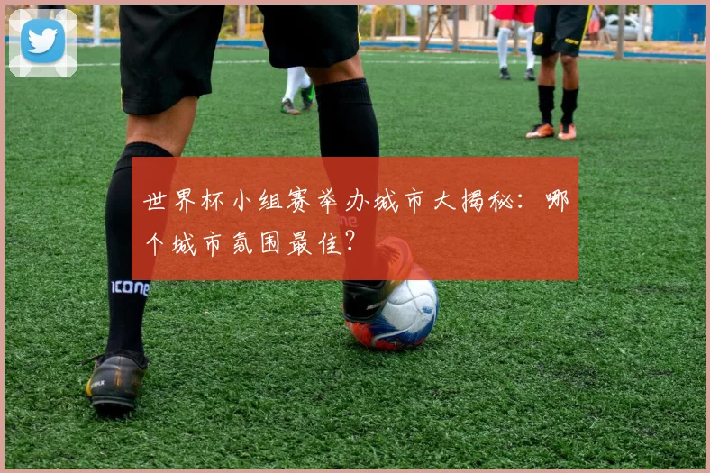 世界杯小组赛举办城市大揭秘:哪个城市氛围最佳?