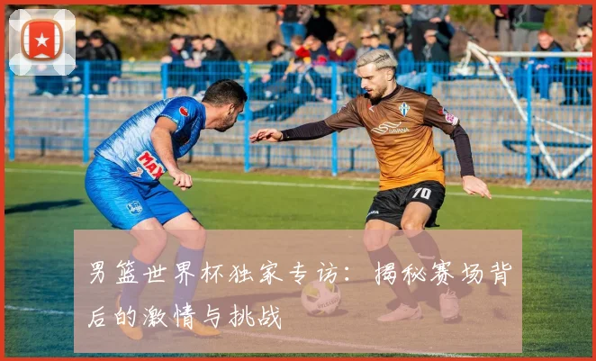 男篮世界杯独家专访：揭秘赛场背后的激情与挑战