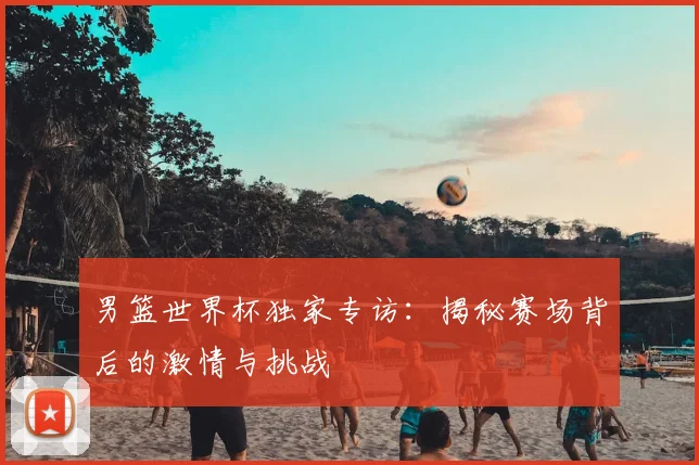 男篮世界杯独家专访：揭秘赛场背后的激情与挑战
