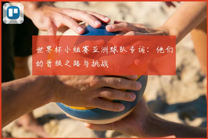 世界杯小组赛亚洲球队专访:他们的晋级之路与挑战