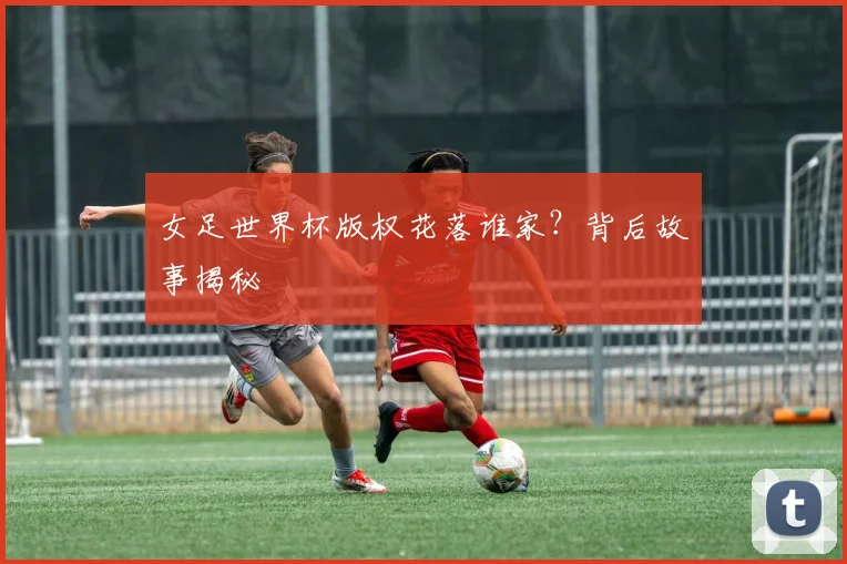 女足世界杯版权花落谁家?背后故事揭秘