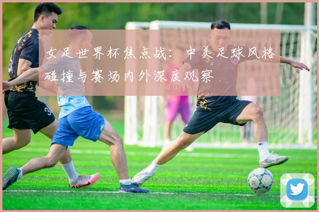 女足世界杯焦点战：中美足球风格碰撞与赛场内外深度观察