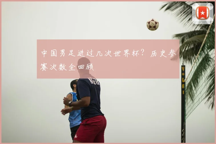 中国男足进过几次世界杯?历史参赛次数全回顾