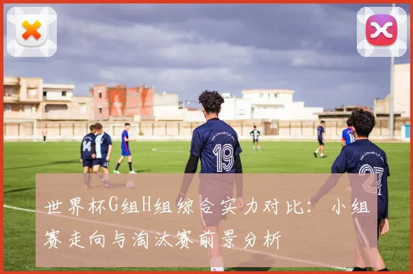 世界杯G组H组综合实力对比:小组赛走向与淘汰赛前景分析
