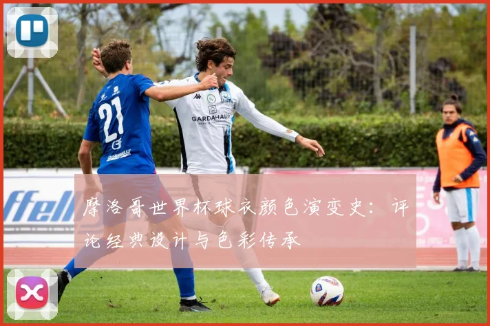 摩洛哥世界杯球衣颜色演变史：评论经典设计与色彩传承