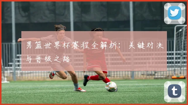 男篮世界杯赛程全解析：关键对决与晋级之路